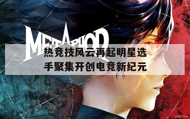 热竞技风云再起明星选手聚集开创电竞新纪元