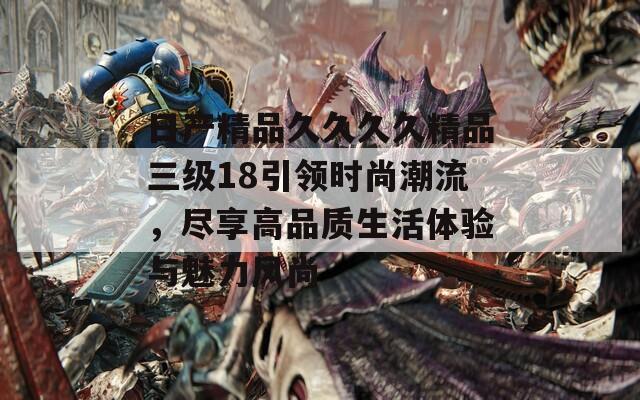 日产精品久久久久精品三级18引领时尚潮流，尽享高品质生活体验与魅力风尚