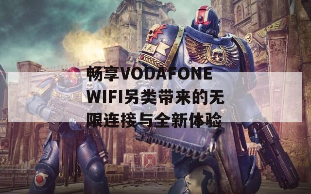 畅享VODAFONEWIFI另类带来的无限连接与全新体验