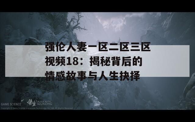 强伦人妻一区二区三区视频18：揭秘背后的情感故事与人生抉择