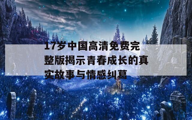 17岁中国高清免费完整版揭示青春成长的真实故事与情感纠葛