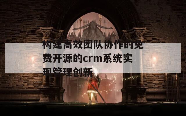 构建高效团队协作的免费开源的crm系统实现管理创新