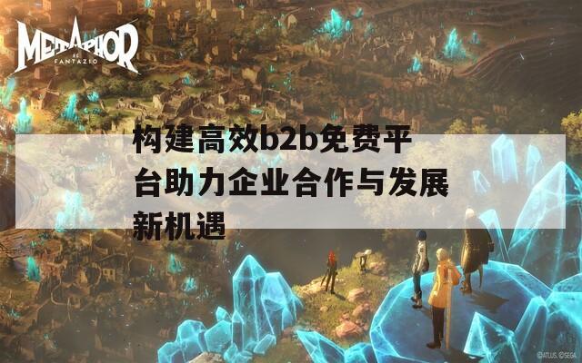 构建高效b2b免费平台助力企业合作与发展新机遇