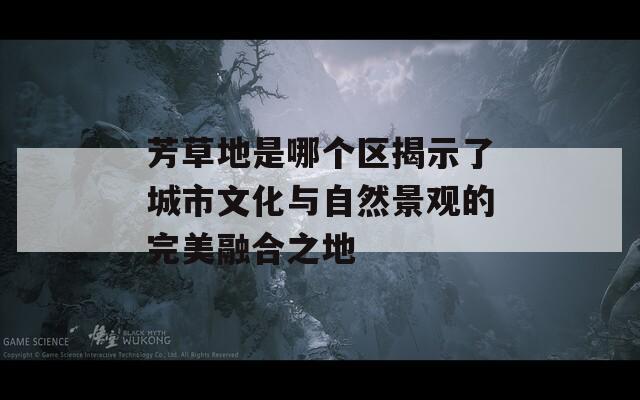 芳草地是哪个区揭示了城市文化与自然景观的完美融合之地