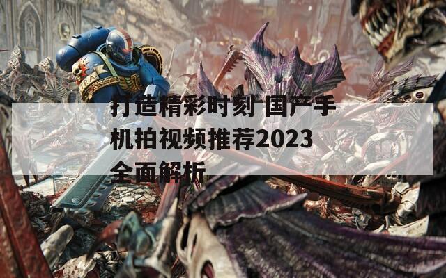 打造精彩时刻 国产手机拍视频推荐2023全面解析