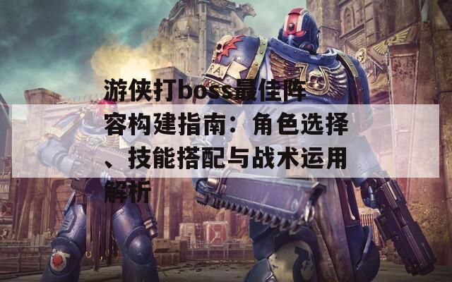 游侠打boss最佳阵容构建指南：角色选择、技能搭配与战术运用解析