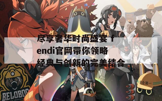 尽享奢华时尚盛宴 fendi官网带你领略经典与创新的完美结合