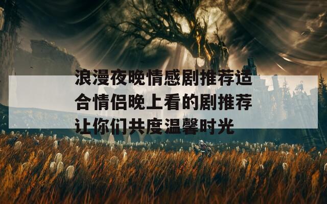 浪漫夜晚情感剧推荐适合情侣晚上看的剧推荐让你们共度温馨时光