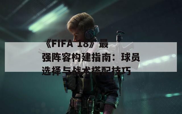 《FIFA 18》最强阵容构建指南：球员选择与战术搭配技巧