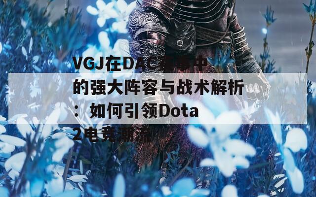 VGJ在DAC赛事中的强大阵容与战术解析：如何引领Dota 2电竞潮流