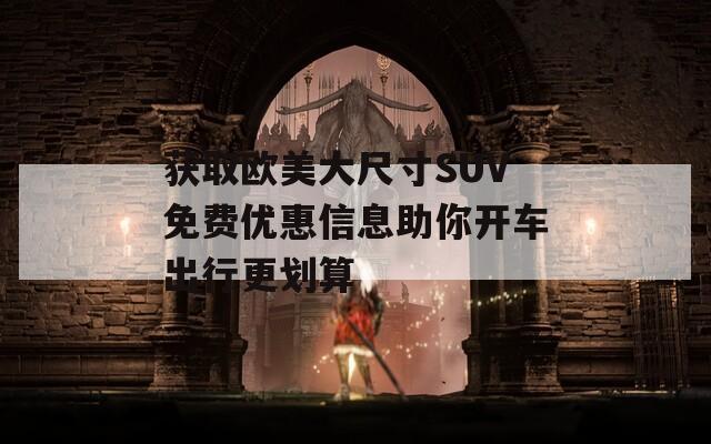 获取欧美大尺寸SUV免费优惠信息助你开车出行更划算