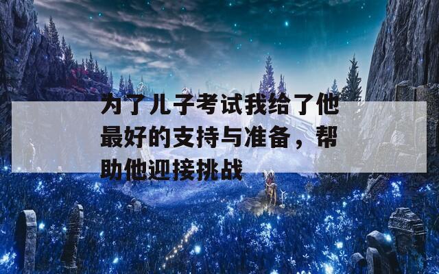 为了儿子考试我给了他最好的支持与准备，帮助他迎接挑战