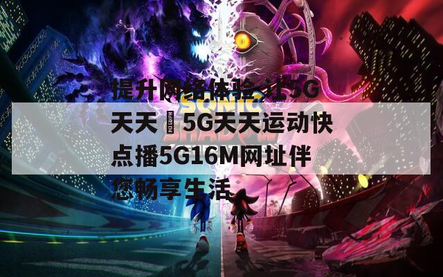 提升网络体验 让5G天天奭5G天天运动快点播5G16M网址伴您畅享生活