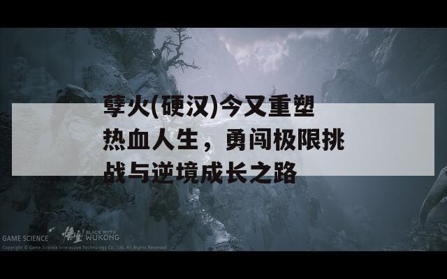 孽火(硬汉)今又重塑热血人生，勇闯极限挑战与逆境成长之路  第1张