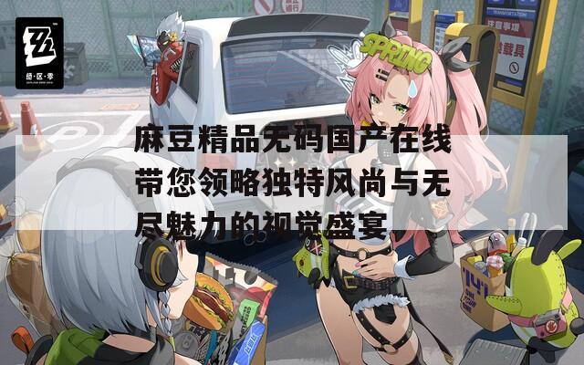 麻豆精品无码国产在线带您领略独特风尚与无尽魅力的视觉盛宴