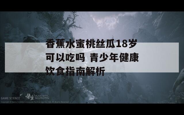 香蕉水蜜桃丝瓜18岁可以吃吗 青少年健康饮食指南解析  第1张