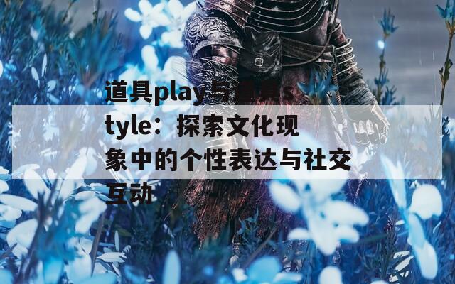 道具play与道具style：探索文化现象中的个性表达与社交互动