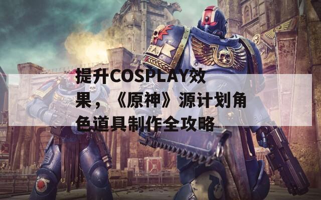 提升COSPLAY效果，《原神》源计划角色道具制作全攻略