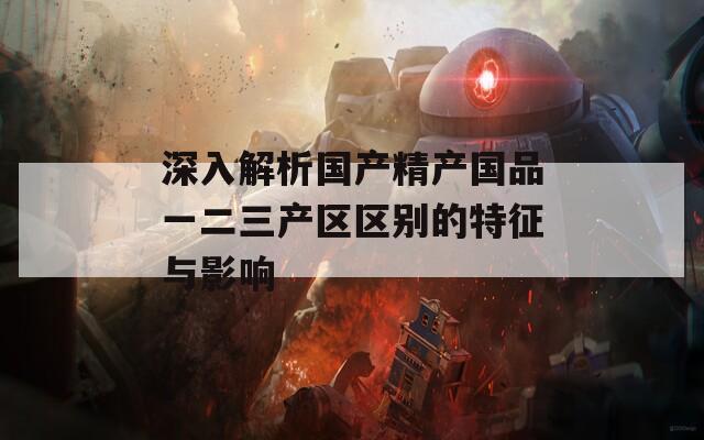 深入解析国产精产国品一二三产区区别的特征与影响