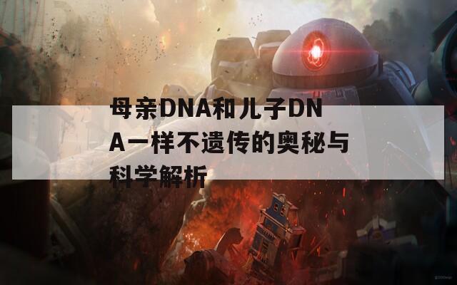 母亲DNA和儿子DNA一样不遗传的奥秘与科学解析