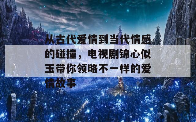 从古代爱情到当代情感的碰撞，电视剧锦心似玉带你领略不一样的爱情故事