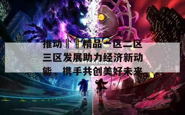 推动國產精品一区二区三区发展助力经济新动能，携手共创美好未来