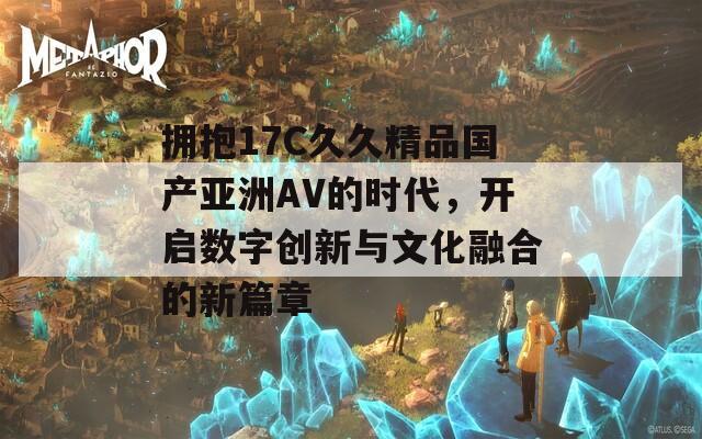 拥抱17C久久精品国产亚洲AV的时代，开启数字创新与文化融合的新篇章