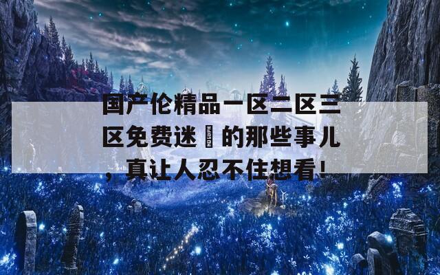 国产伦精品一区二区三区免费迷奷的那些事儿，真让人忍不住想看！