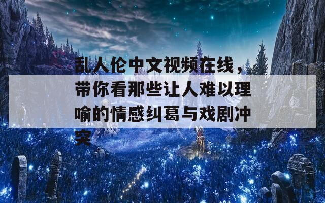 乱人伦中文视频在线，带你看那些让人难以理喻的情感纠葛与戏剧冲突