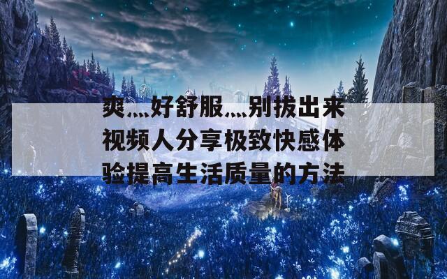 爽灬好舒服灬别拔出来视频人分享极致快感体验提高生活质量的方法