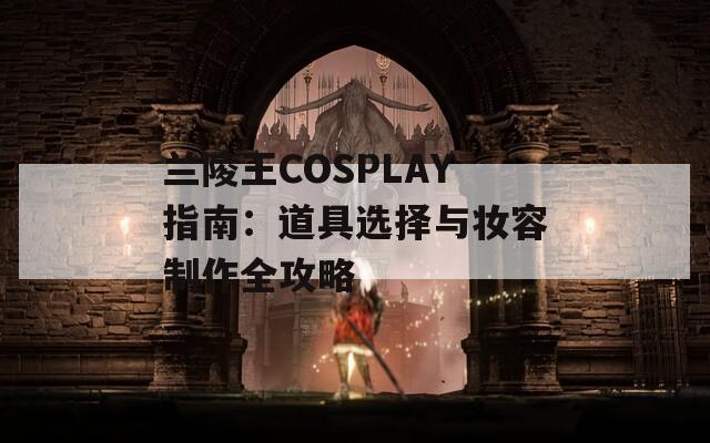 兰陵王COSPLAY指南：道具选择与妆容制作全攻略