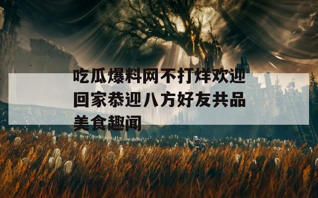 吃瓜爆料网不打烊欢迎回家恭迎八方好友共品美食趣闻