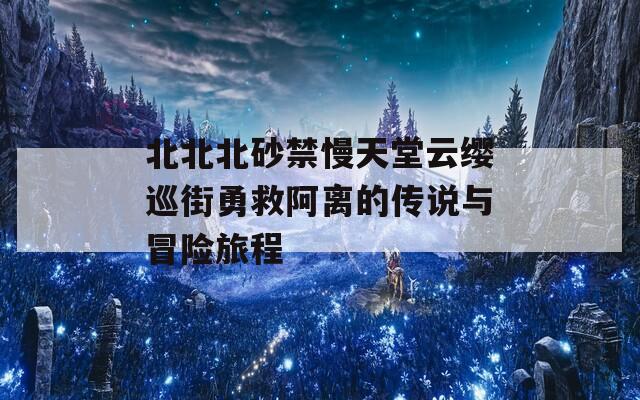 北北北砂禁慢天堂云缨巡街勇救阿离的传说与冒险旅程