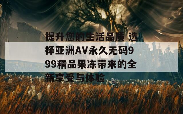 提升您的生活品质 选择亚洲AV永久无码999精品果冻带来的全新享受与体验