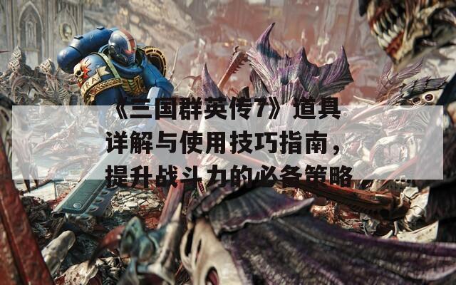 《三国群英传7》道具详解与使用技巧指南，提升战斗力的必备策略