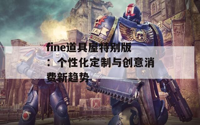 fine道具屋特别版：个性化定制与创意消费新趋势