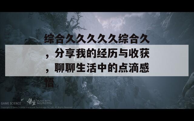 综合久久久久久综合久，分享我的经历与收获，聊聊生活中的点滴感悟