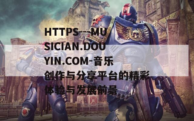 HTTPS---MUSICIAN.DOUYIN.COM-音乐创作与分享平台的精彩体验与发展前景