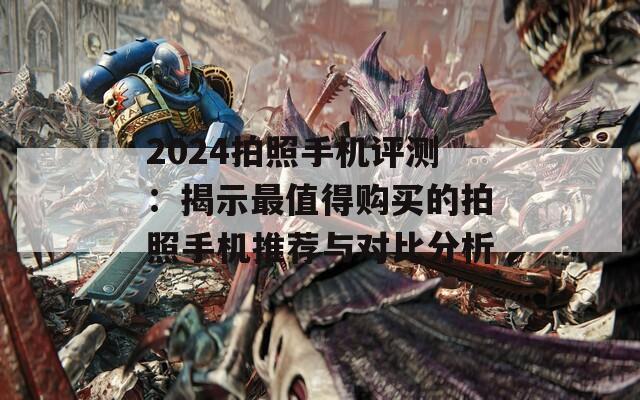 2024拍照手机评测：揭示最值得购买的拍照手机推荐与对比分析