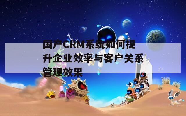 国产CRM系统如何提升企业效率与客户关系管理效果