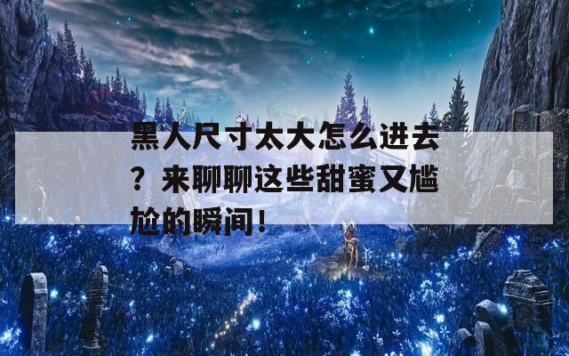 黑人尺寸太大怎么进去？来聊聊这些甜蜜又尴尬的瞬间！