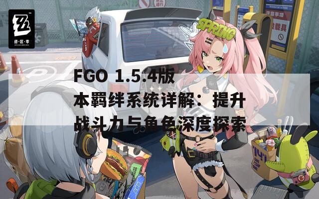 FGO 1.5.4版本羁绊系统详解：提升战斗力与角色深度探索