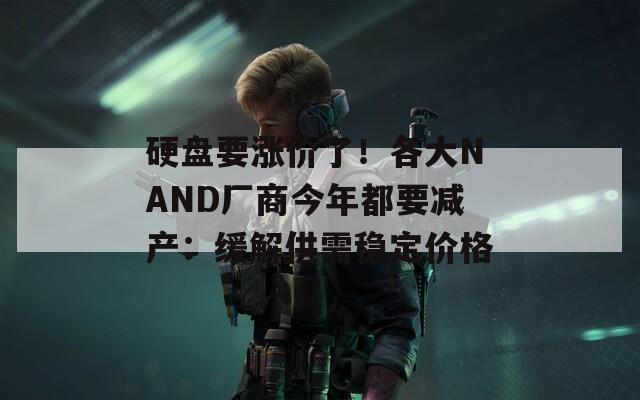 硬盘要涨价了！各大NAND厂商今年都要减产：缓解供需稳定价格