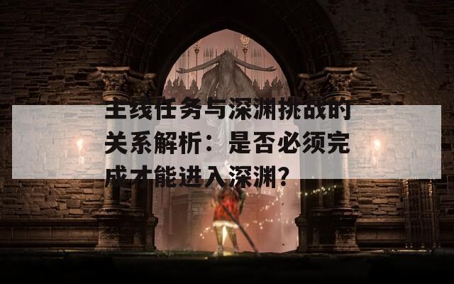 主线任务与深渊挑战的关系解析：是否必须完成才能进入深渊？