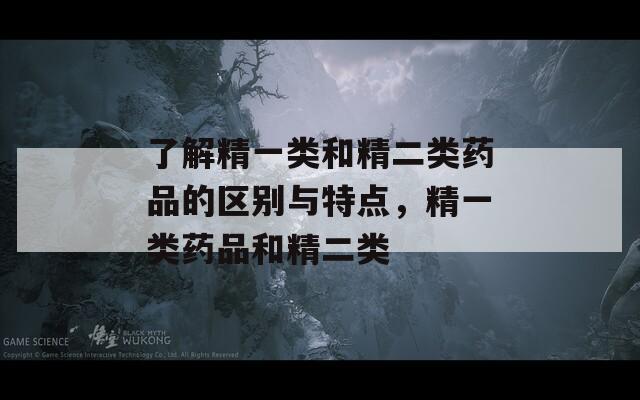 了解精一类和精二类药品的区别与特点，精一类药品和精二类