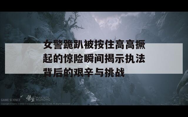 女警跪趴被按住高高撅起的惊险瞬间揭示执法背后的艰辛与挑战